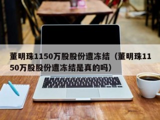 董明珠1150万股股份遭冻结（董明珠1150万股股份遭冻结是真的吗）