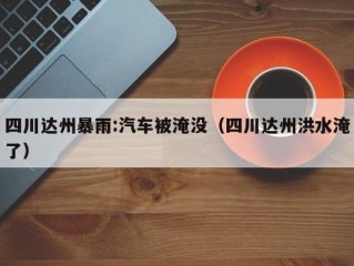 四川达州暴雨:汽车被淹没（四川达州洪水淹了）