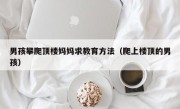 男孩攀爬顶楼妈妈求教育方法（爬上楼顶的男孩）