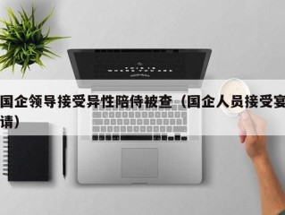 国企领导接受异性陪侍被查（国企人员接受宴请）