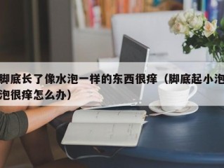 脚底长了像水泡一样的东西很痒（脚底起小泡泡很痒怎么办）