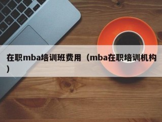 在职mba培训班费用（mba在职培训机构）