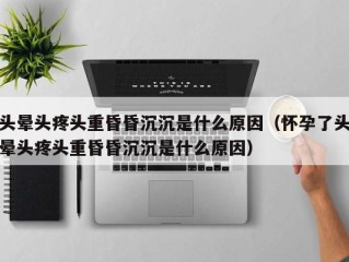 头晕头疼头重昏昏沉沉是什么原因（怀孕了头晕头疼头重昏昏沉沉是什么原因）