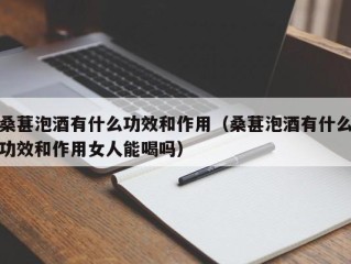 桑葚泡酒有什么功效和作用（桑葚泡酒有什么功效和作用女人能喝吗）