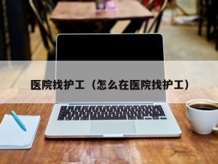 医院找护工（怎么在医院找护工）