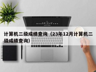 计算机二级成绩查询（23年12月计算机二级成绩查询）