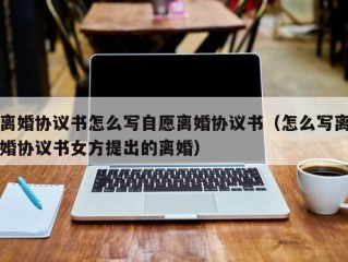离婚协议书怎么写自愿离婚协议书（怎么写离婚协议书女方提出的离婚）