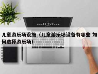 儿童游乐场设施（儿童游乐场设备有哪些 如何选择游乐场）