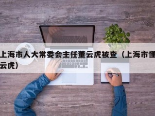 上海市人大常委会主任董云虎被查（上海市懂云虎）