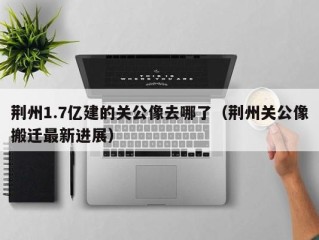 荆州1.7亿建的关公像去哪了（荆州关公像搬迁最新进展）