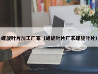 螺旋叶片加工厂家（螺旋叶片厂家螺旋叶片）