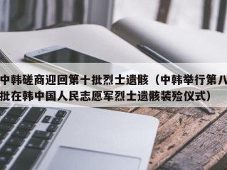 中韩磋商迎回第十批烈士遗骸（中韩举行第八批在韩中国人民志愿军烈士遗骸装殓仪式）
