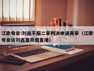 江歌母亲:刘鑫不服二审判决申请再审（江歌母亲诉刘鑫案开庭直播）