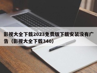 影视大全下载2023免费版下载安装没有广告（影视大全下载340）