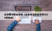 北京政法职业学院（北京政法职业学院2024录取线）