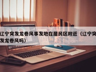 辽宁突发龙卷风事发地在居民区附近（辽宁突发龙卷风吗）