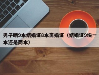 男子晒9本结婚证8本离婚证（结婚证9块一本还是两本）
