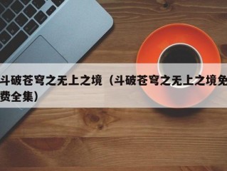 斗破苍穹之无上之境（斗破苍穹之无上之境免费全集）