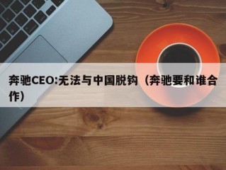 奔驰CEO:无法与中国脱钩（奔驰要和谁合作）