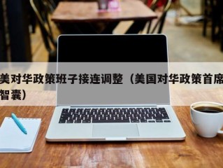 美对华政策班子接连调整（美国对华政策首席智囊）