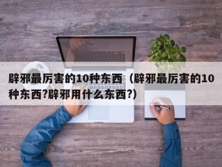 辟邪最厉害的10种东西（辟邪最厉害的10种东西?辟邪用什么东西?）
