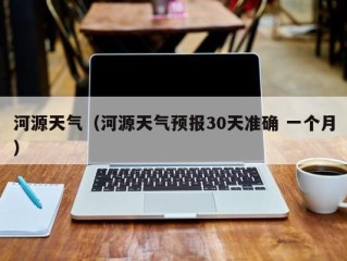 河源天气（河源天气预报30天准确 一个月）