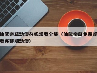 仙武帝尊动漫在线观看全集（仙武帝尊免费观看完整版动漫）