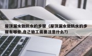 屋顶漏水做防水的步骤（屋顶漏水做防水的步骤有哪些,自己施工需要注意什么?）