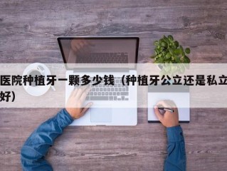 医院种植牙一颗多少钱（种植牙公立还是私立好）