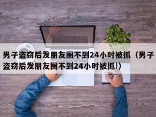 男子盗窃后发朋友圈不到24小时被抓（男子盗窃后发朋友圈不到24小时被抓!）