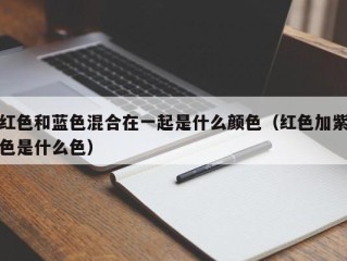红色和蓝色混合在一起是什么颜色（红色加紫色是什么色）
