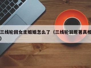 三线轮回女主姐姐怎么了（三线轮洄原著真相）