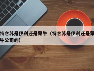 特仑苏是伊利还是蒙牛（特仑苏是伊利还是蒙牛公司的）