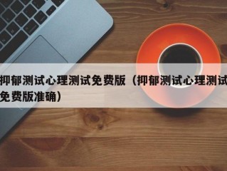抑郁测试心理测试免费版（抑郁测试心理测试免费版准确）