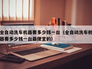 全自动洗车机器要多少钱一台（全自动洗车机器要多少钱一台最便宜的）