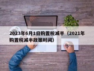 2023年6月1日购置税减半（2021年购置税减半政策时间）