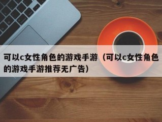 可以c女性角色的游戏手游（可以c女性角色的游戏手游推荐无广告）