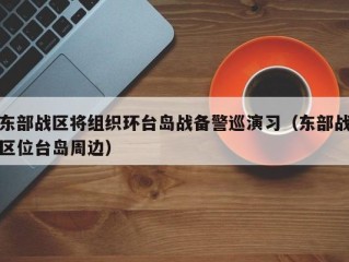 东部战区将组织环台岛战备警巡演习（东部战区位台岛周边）
