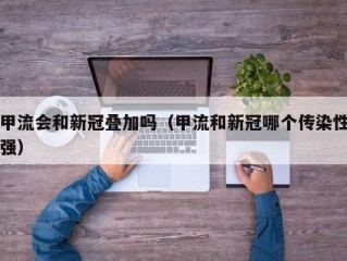 甲流会和新冠叠加吗（甲流和新冠哪个传染性强）