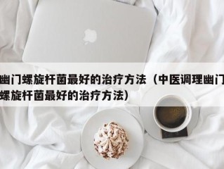 幽门螺旋杆菌最好的治疗方法（中医调理幽门螺旋杆菌最好的治疗方法）