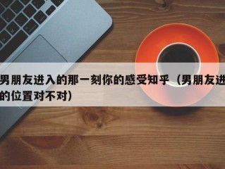 男朋友进入的那一刻你的感受知乎（男朋友进的位置对不对）