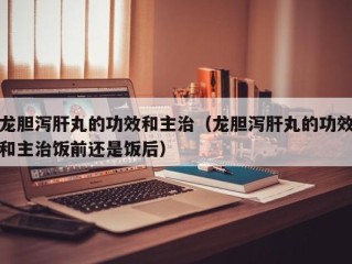 龙胆泻肝丸的功效和主治（龙胆泻肝丸的功效和主治饭前还是饭后）