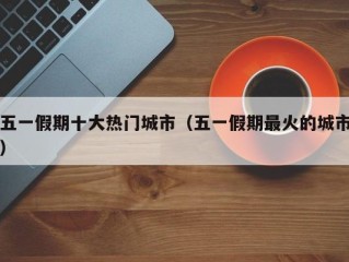 五一假期十大热门城市（五一假期最火的城市）