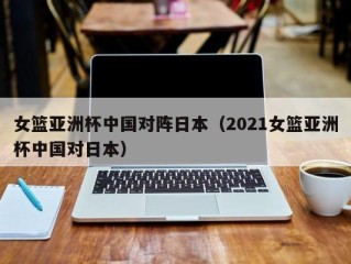 女篮亚洲杯中国对阵日本（2021女篮亚洲杯中国对日本）