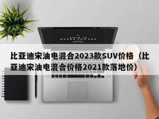 比亚迪宋油电混合2023款SUV价格（比亚迪宋油电混合价格2021款落地价）