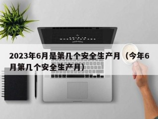 2023年6月是第几个安全生产月（今年6月第几个安全生产月）