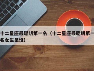 十二星座最聪明第一名（十二星座最聪明第一名女生是谁）