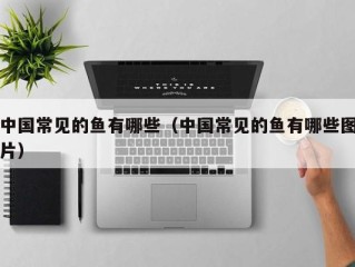 中国常见的鱼有哪些（中国常见的鱼有哪些图片）