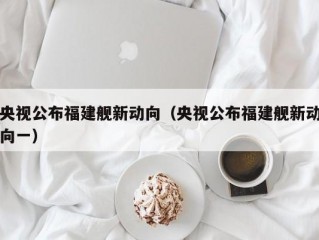 央视公布福建舰新动向（央视公布福建舰新动向一）