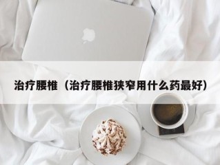 治疗腰椎（治疗腰椎狭窄用什么药最好）